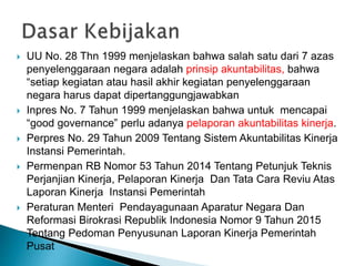  UU No. 28 Thn 1999 menjelaskan bahwa salah satu dari 7 azas
penyelenggaraan negara adalah prinsip akuntabilitas, bahwa
“setiap kegiatan atau hasil akhir kegiatan penyelenggaraan
negara harus dapat dipertanggungjawabkan
 Inpres No. 7 Tahun 1999 menjelaskan bahwa untuk mencapai
“good governance” perlu adanya pelaporan akuntabilitas kinerja.
 Perpres No. 29 Tahun 2009 Tentang Sistem Akuntabilitas Kinerja
Instansi Pemerintah.
 Permenpan RB Nomor 53 Tahun 2014 Tentang Petunjuk Teknis
Perjanjian Kinerja, Pelaporan Kinerja Dan Tata Cara Reviu Atas
Laporan Kinerja Instansi Pemerintah
 Peraturan Menteri Pendayagunaan Aparatur Negara Dan
Reformasi Birokrasi Republik Indonesia Nomor 9 Tahun 2015
Tentang Pedoman Penyusunan Laporan Kinerja Pemerintah
Pusat
 