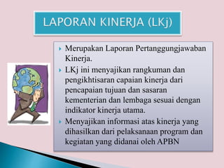  Merupakan Laporan Pertanggungjawaban
Kinerja.
 LKj ini menyajikan rangkuman dan
pengikhtisaran capaian kinerja dari
pencapaian tujuan dan sasaran
kementerian dan lembaga sesuai dengan
indikator kinerja utama.
 Menyajikan informasi atas kinerja yang
dihasilkan dari pelaksanaan program dan
kegiatan yang didanai oleh APBN
 