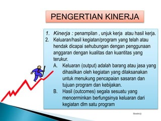 PENGERTIAN KINERJA
1. Kinerja : penampilan , unjuk kerja atau hasil kerja.
2. Keluaran/hasil kegiatan/program yang telah atau
hendak dicapai sehubungan dengan penggunaan
anggaran dengan kualitas dan kuantitas yang
terukur.
A. Keluaran (output) adalah barang atau jasa yang
dihasilkan oleh kegiatan yang dilaksanakan
untuk menukung pencapaian sasaran dan
tujuan program dan kebijakan.
B. Hasil (outcomes) segala sesuatu yang
mencerminkan berfungsinya keluaran dari
kegiatan dlm satu program
Hendw@
 