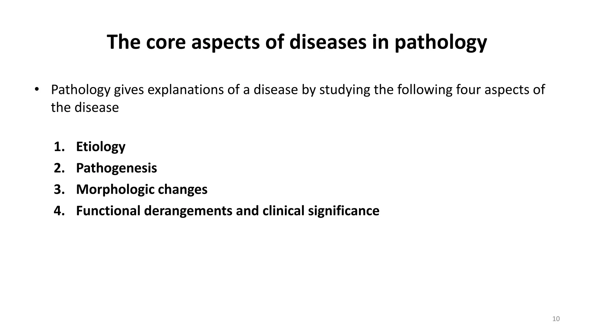 The core aspects of diseases in pathology
• Pathology gives explanations of a disease by studying the following four aspects of
the disease
1. Etiology
2. Pathogenesis
3. Morphologic changes
4. Functional derangements and clinical significance
10
 