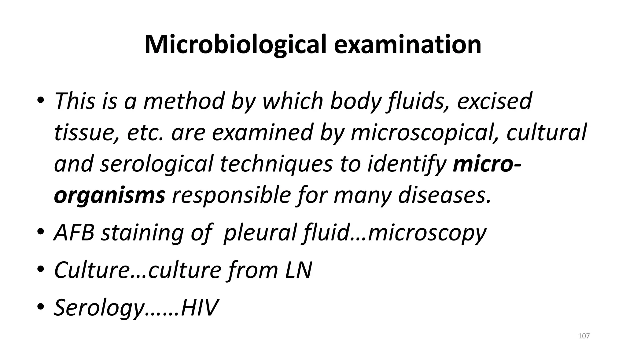 Microbiological examination
• This is a method by which body fluids, excised
tissue, etc. are examined by microscopical, cultural
and serological techniques to identify micro-
organisms responsible for many diseases.
• AFB staining of pleural fluid…microscopy
• Culture…culture from LN
• Serology……HIV
107
 