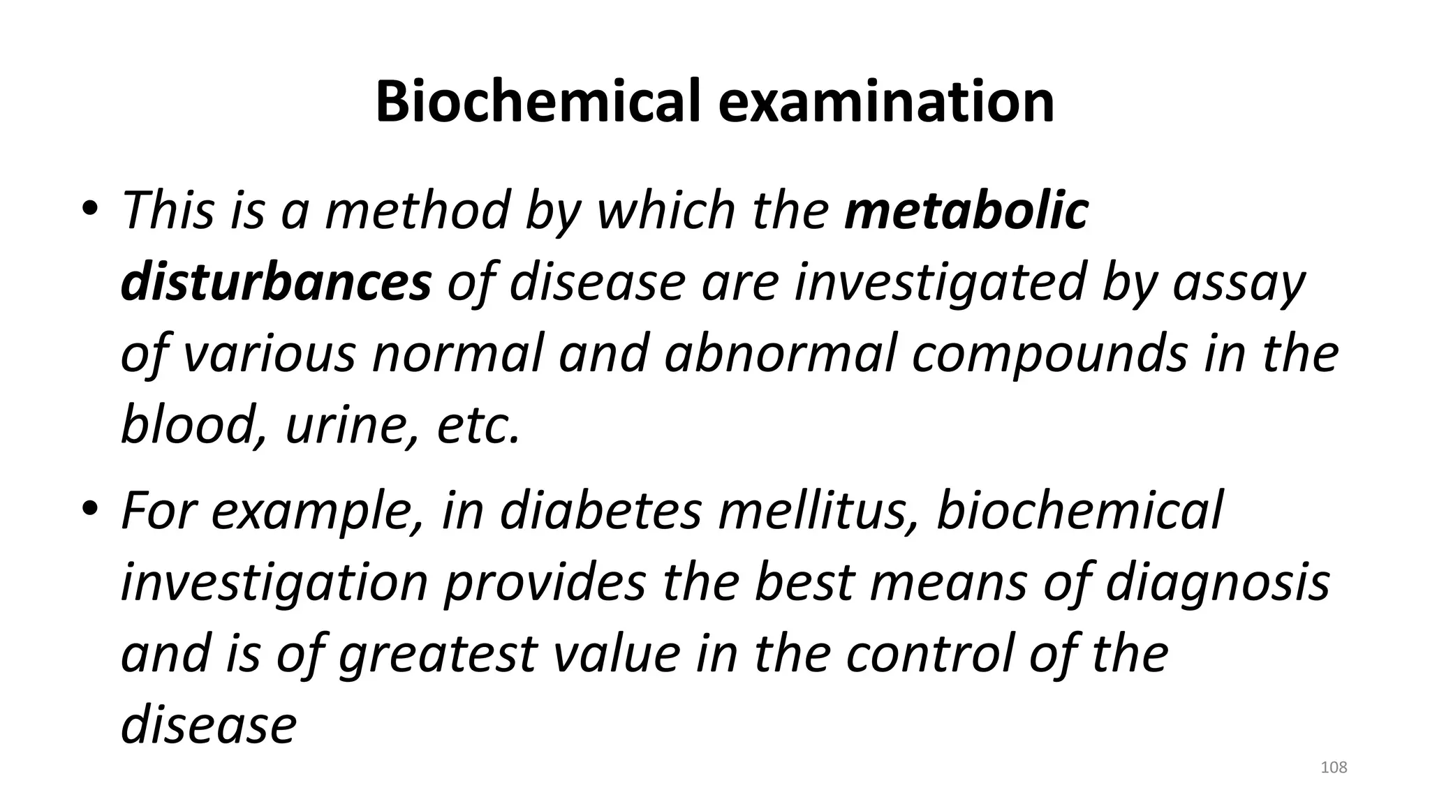 Biochemical examination
• This is a method by which the metabolic
disturbances of disease are investigated by assay
of various normal and abnormal compounds in the
blood, urine, etc.
• For example, in diabetes mellitus, biochemical
investigation provides the best means of diagnosis
and is of greatest value in the control of the
disease
108
 