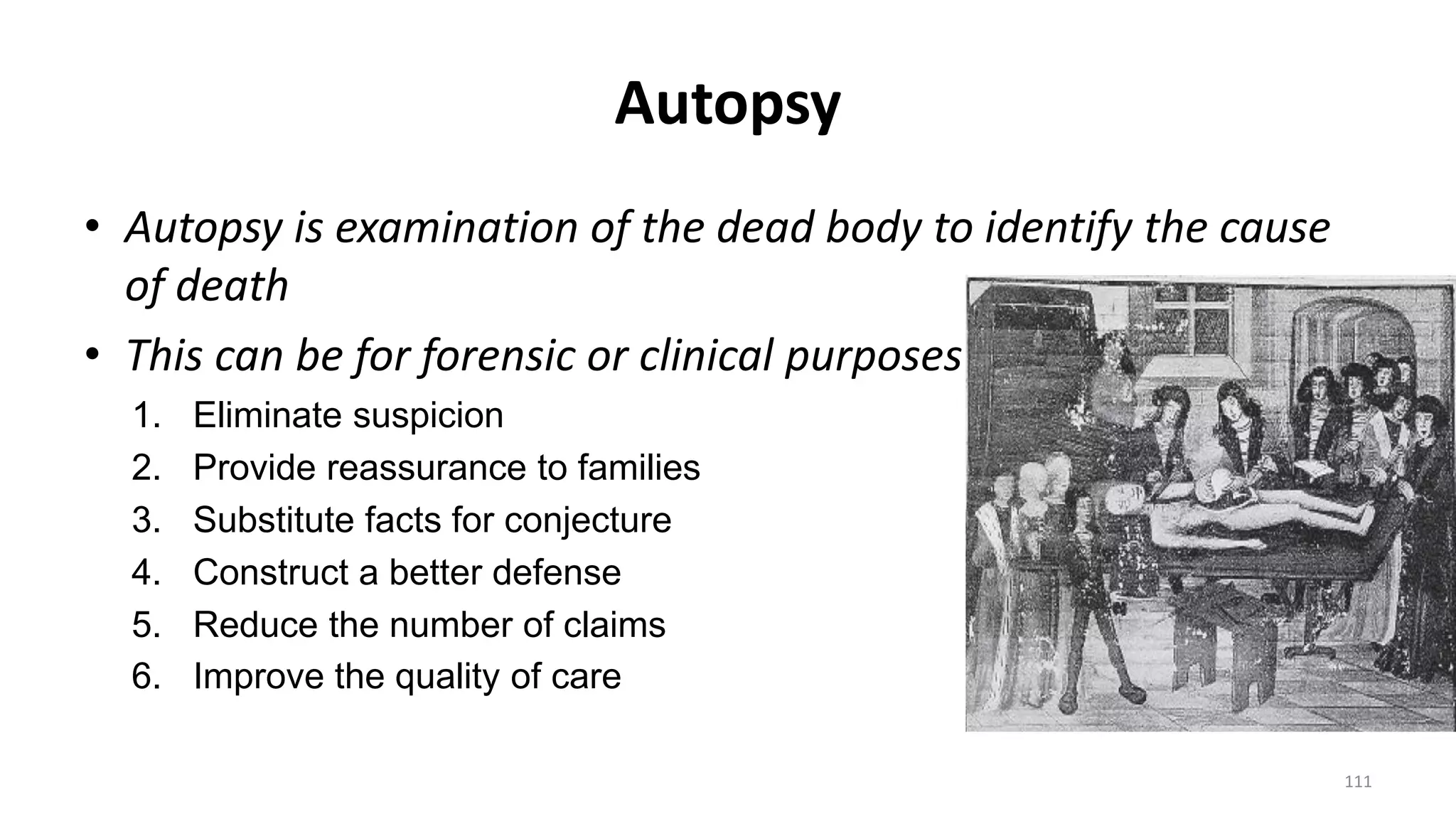 Autopsy
• Autopsy is examination of the dead body to identify the cause
of death
• This can be for forensic or clinical purposes
1. Eliminate suspicion
2. Provide reassurance to families
3. Substitute facts for conjecture
4. Construct a better defense
5. Reduce the number of claims
6. Improve the quality of care
111
 
