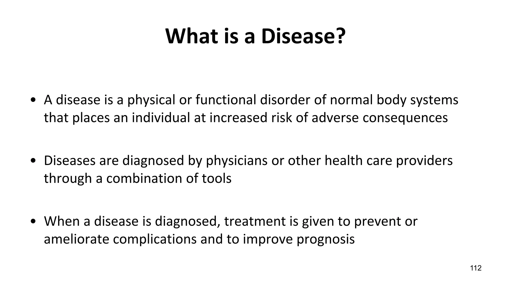 What is a Disease?
• A disease is a physical or functional disorder of normal body systems
that places an individual at increased risk of adverse consequences
• Diseases are diagnosed by physicians or other health care providers
through a combination of tools
• When a disease is diagnosed, treatment is given to prevent or
ameliorate complications and to improve prognosis
112
 