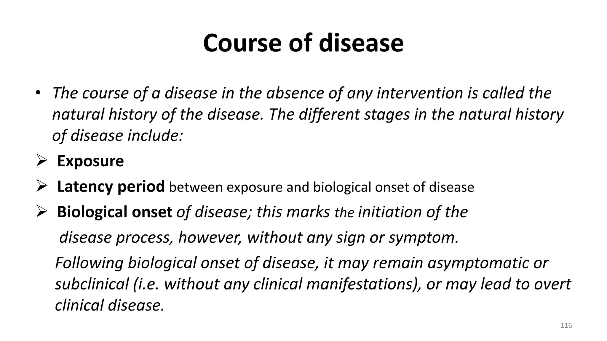 Course of disease
• The course of a disease in the absence of any intervention is called the
natural history of the disease. The different stages in the natural history
of disease include:
 Exposure
 Latency period between exposure and biological onset of disease
 Biological onset of disease; this marks the initiation of the
disease process, however, without any sign or symptom.
Following biological onset of disease, it may remain asymptomatic or
subclinical (i.e. without any clinical manifestations), or may lead to overt
clinical disease.
116
 
