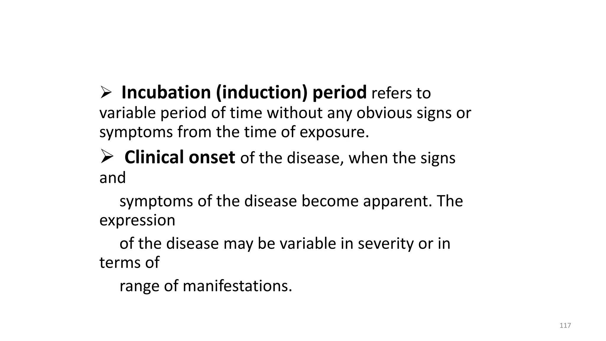  Incubation (induction) period refers to
variable period of time without any obvious signs or
symptoms from the time of exposure.
 Clinical onset of the disease, when the signs
and
symptoms of the disease become apparent. The
expression
of the disease may be variable in severity or in
terms of
range of manifestations.
117
 