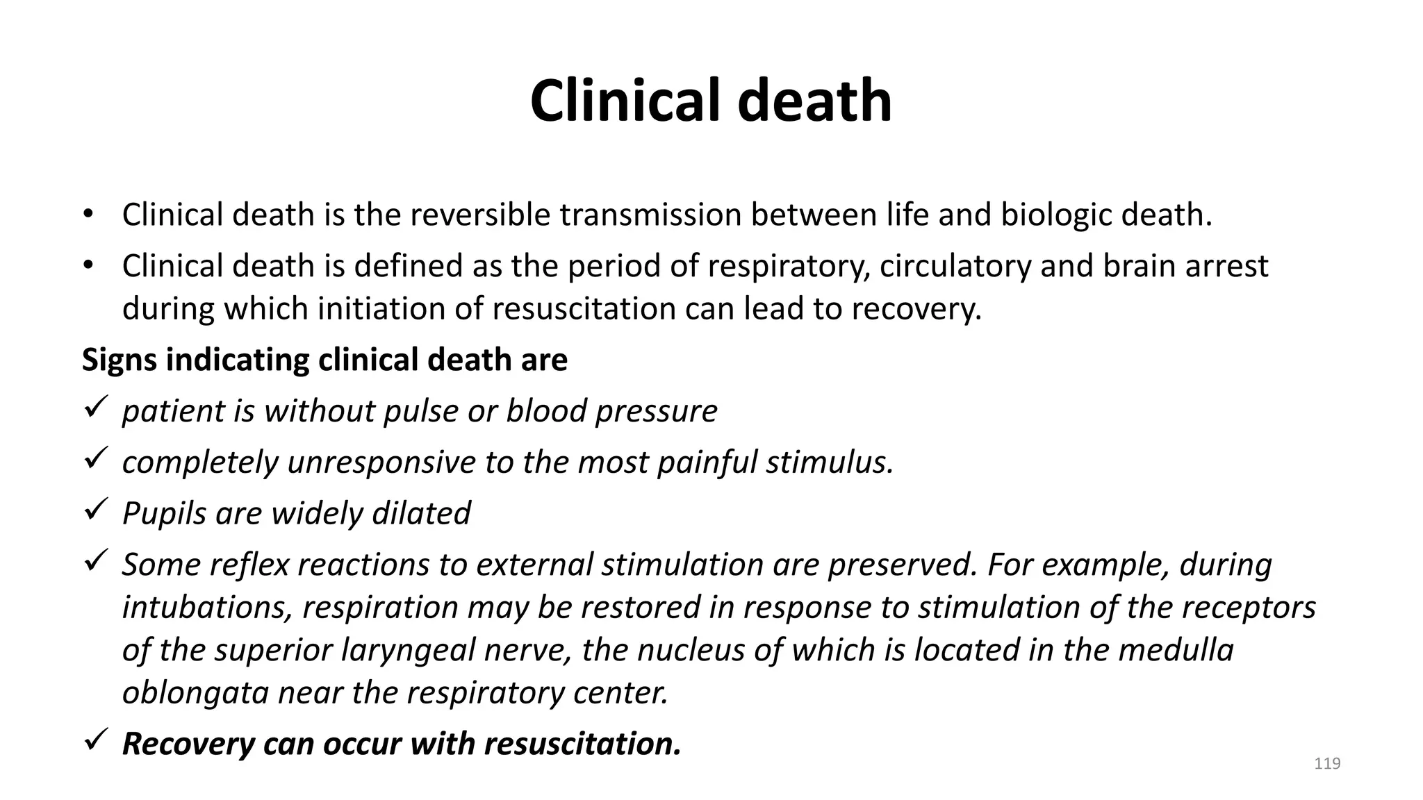 Clinical death
• Clinical death is the reversible transmission between life and biologic death.
• Clinical death is defined as the period of respiratory, circulatory and brain arrest
during which initiation of resuscitation can lead to recovery.
Signs indicating clinical death are
 patient is without pulse or blood pressure
 completely unresponsive to the most painful stimulus.
 Pupils are widely dilated
 Some reflex reactions to external stimulation are preserved. For example, during
intubations, respiration may be restored in response to stimulation of the receptors
of the superior laryngeal nerve, the nucleus of which is located in the medulla
oblongata near the respiratory center.
 Recovery can occur with resuscitation. 119
 