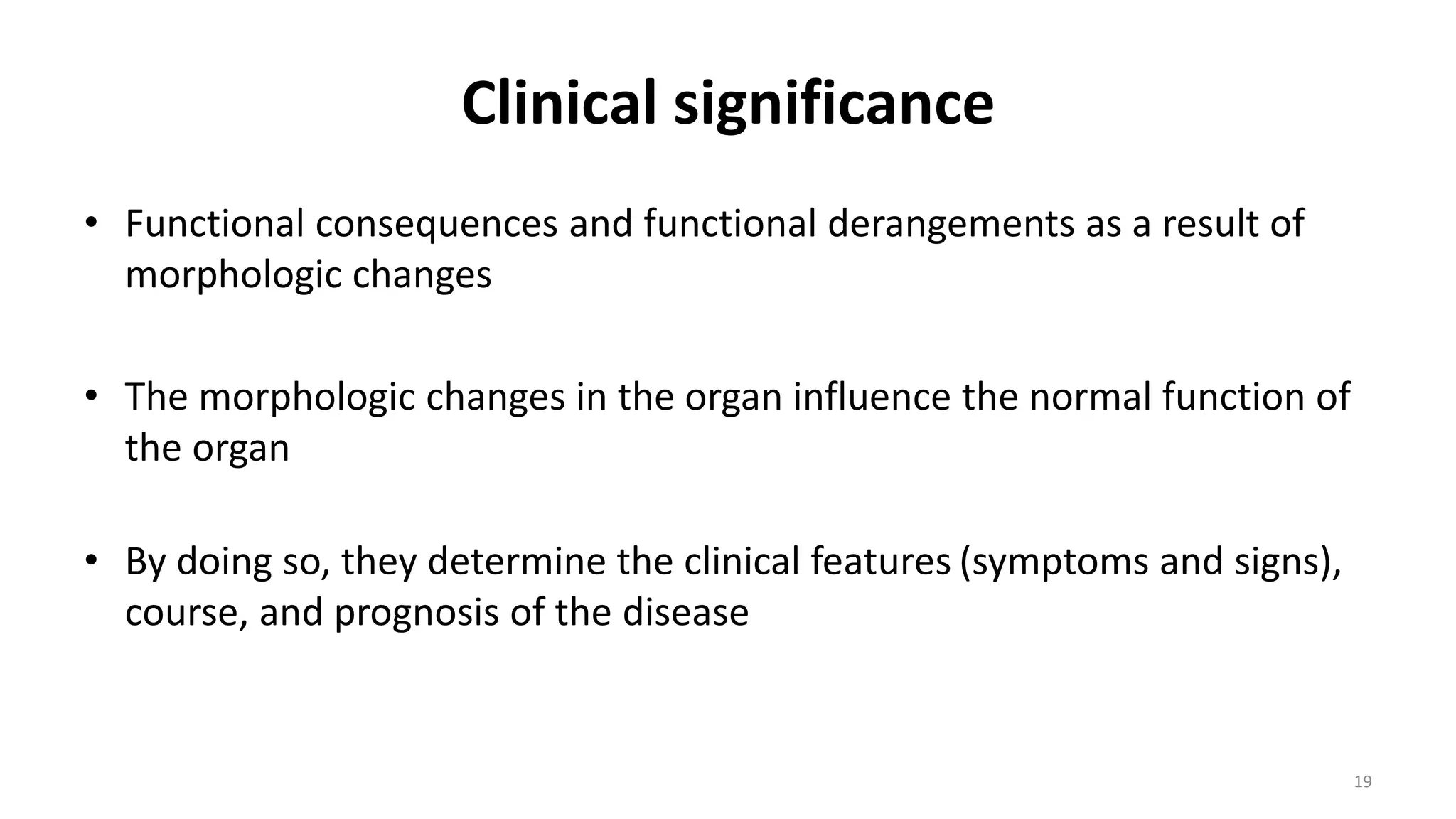 Clinical significance
• Functional consequences and functional derangements as a result of
morphologic changes
• The morphologic changes in the organ influence the normal function of
the organ
• By doing so, they determine the clinical features (symptoms and signs),
course, and prognosis of the disease
19
 