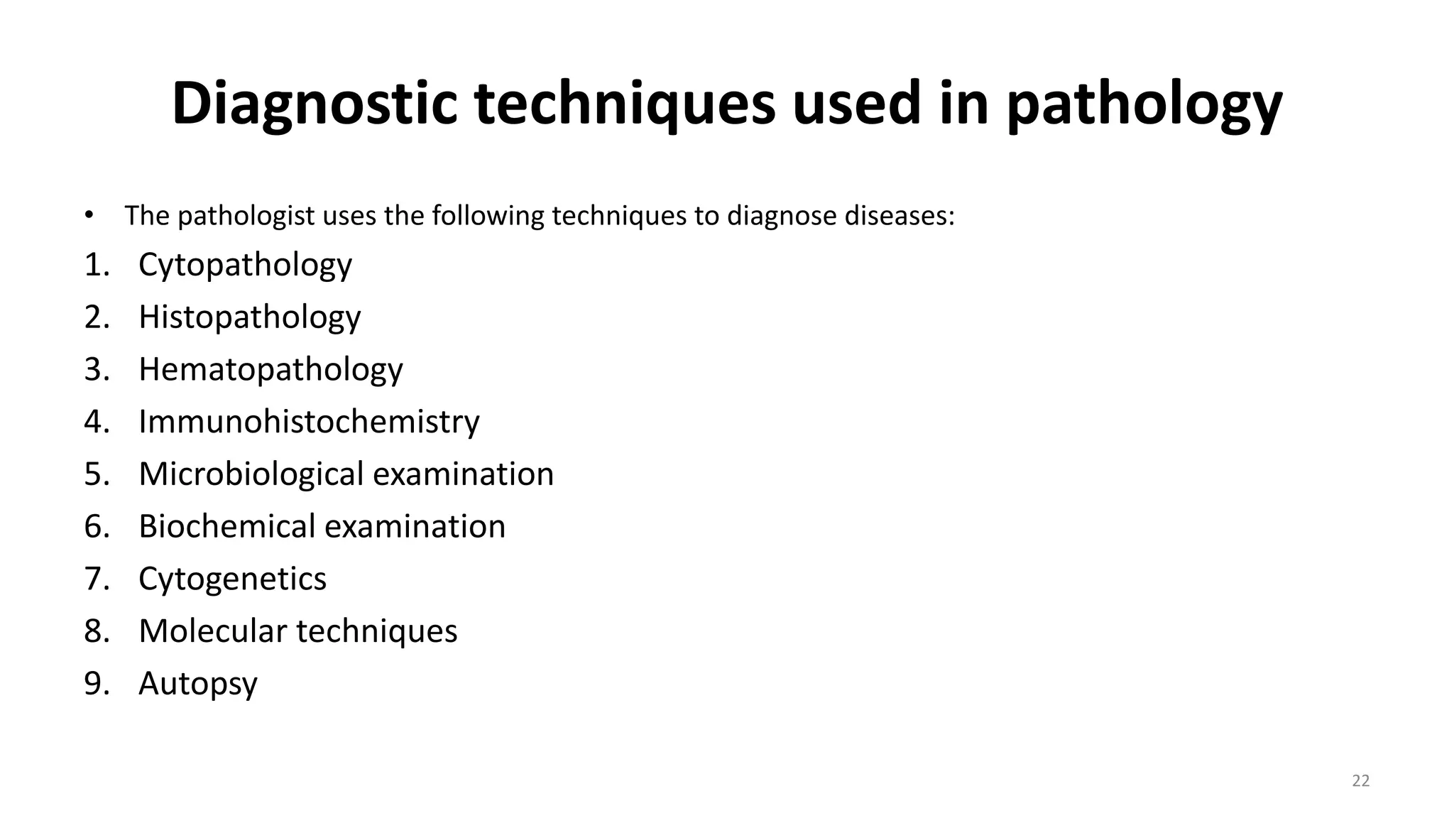 Diagnostic techniques used in pathology
• The pathologist uses the following techniques to diagnose diseases:
1. Cytopathology
2. Histopathology
3. Hematopathology
4. Immunohistochemistry
5. Microbiological examination
6. Biochemical examination
7. Cytogenetics
8. Molecular techniques
9. Autopsy
22
 