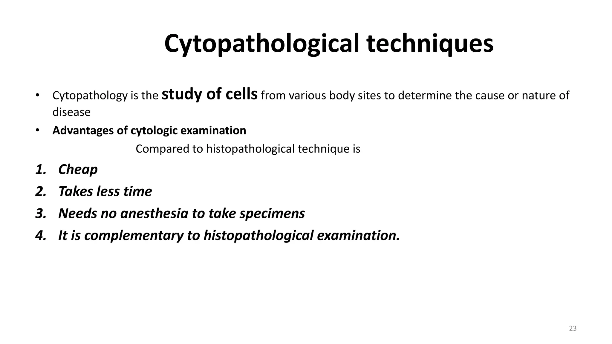 Cytopathological techniques
• Cytopathology is the study of cells from various body sites to determine the cause or nature of
disease
• Advantages of cytologic examination
Compared to histopathological technique is
1. Cheap
2. Takes less time
3. Needs no anesthesia to take specimens
4. It is complementary to histopathological examination.
23
 