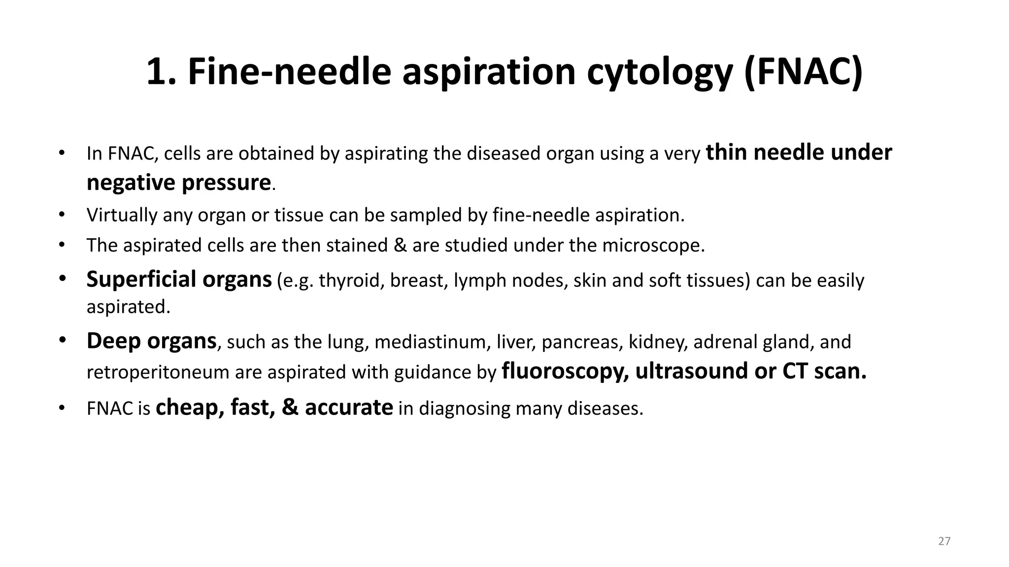 1. Fine-needle aspiration cytology (FNAC)
• In FNAC, cells are obtained by aspirating the diseased organ using a very thin needle under
negative pressure.
• Virtually any organ or tissue can be sampled by fine-needle aspiration.
• The aspirated cells are then stained & are studied under the microscope.
• Superficial organs (e.g. thyroid, breast, lymph nodes, skin and soft tissues) can be easily
aspirated.
• Deep organs, such as the lung, mediastinum, liver, pancreas, kidney, adrenal gland, and
retroperitoneum are aspirated with guidance by fluoroscopy, ultrasound or CT scan.
• FNAC is cheap, fast, & accurate in diagnosing many diseases.
27
 