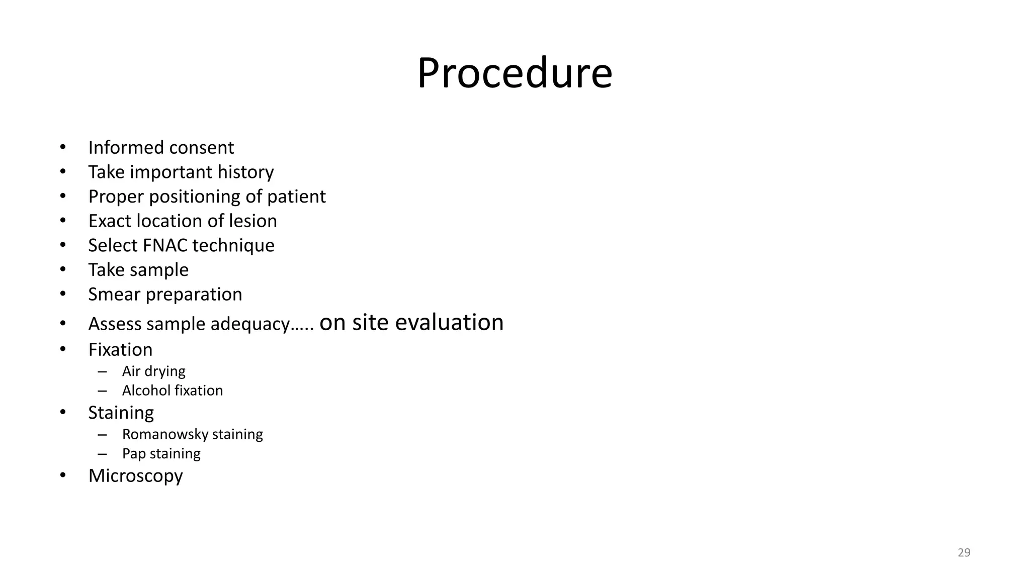 Procedure
• Informed consent
• Take important history
• Proper positioning of patient
• Exact location of lesion
• Select FNAC technique
• Take sample
• Smear preparation
• Assess sample adequacy….. on site evaluation
• Fixation
– Air drying
– Alcohol fixation
• Staining
– Romanowsky staining
– Pap staining
• Microscopy
29
 