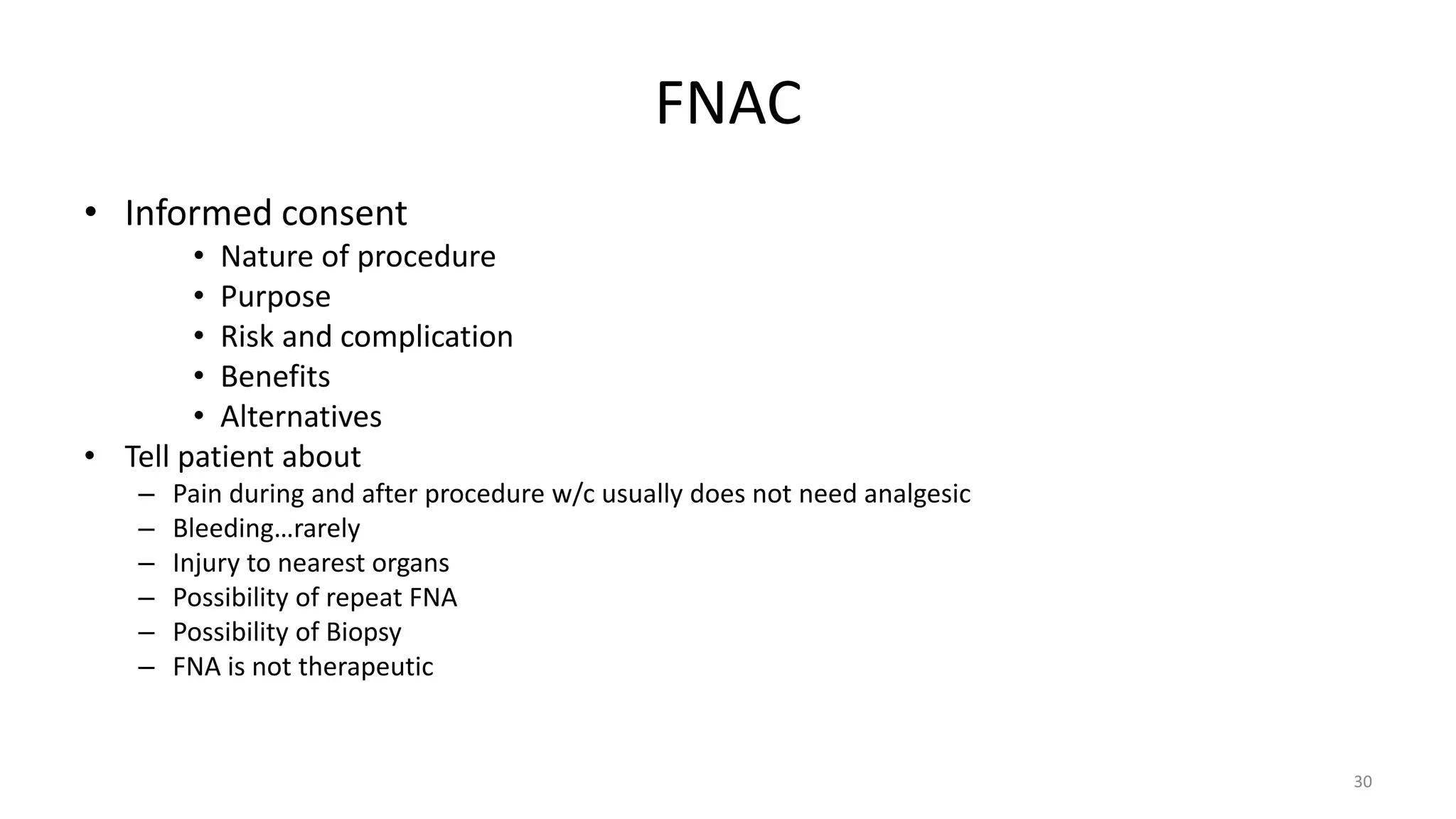 FNAC
• Informed consent
• Nature of procedure
• Purpose
• Risk and complication
• Benefits
• Alternatives
• Tell patient about
– Pain during and after procedure w/c usually does not need analgesic
– Bleeding…rarely
– Injury to nearest organs
– Possibility of repeat FNA
– Possibility of Biopsy
– FNA is not therapeutic
30
 