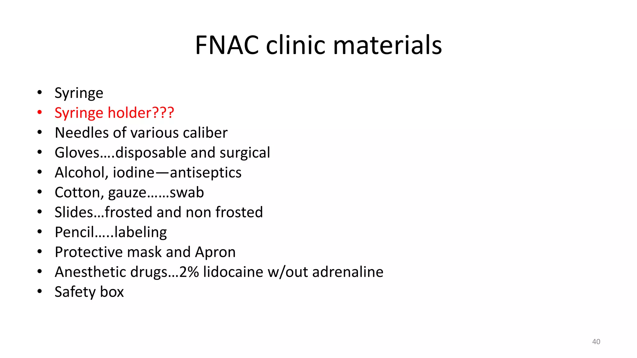 FNAC clinic materials
• Syringe
• Syringe holder???
• Needles of various caliber
• Gloves….disposable and surgical
• Alcohol, iodine—antiseptics
• Cotton, gauze……swab
• Slides…frosted and non frosted
• Pencil…..labeling
• Protective mask and Apron
• Anesthetic drugs…2% lidocaine w/out adrenaline
• Safety box
40
 