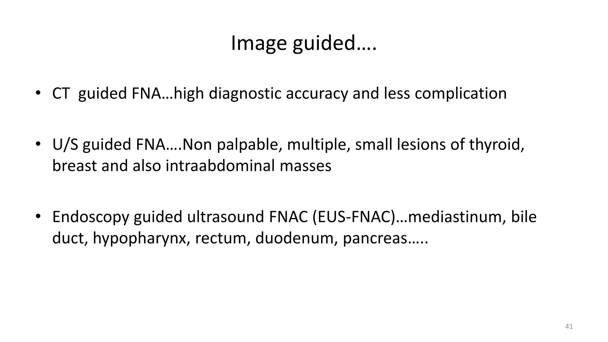 Image guided….
• CT guided FNA…high diagnostic accuracy and less complication
• U/S guided FNA….Non palpable, multiple, small lesions of thyroid,
breast and also intraabdominal masses
• Endoscopy guided ultrasound FNAC (EUS-FNAC)…mediastinum, bile
duct, hypopharynx, rectum, duodenum, pancreas…..
41
 