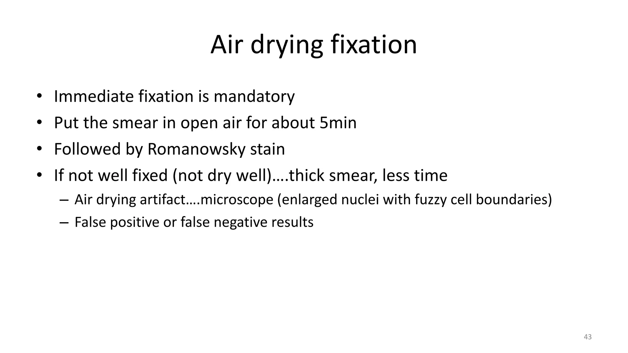 Air drying fixation
• Immediate fixation is mandatory
• Put the smear in open air for about 5min
• Followed by Romanowsky stain
• If not well fixed (not dry well)….thick smear, less time
– Air drying artifact….microscope (enlarged nuclei with fuzzy cell boundaries)
– False positive or false negative results
43
 