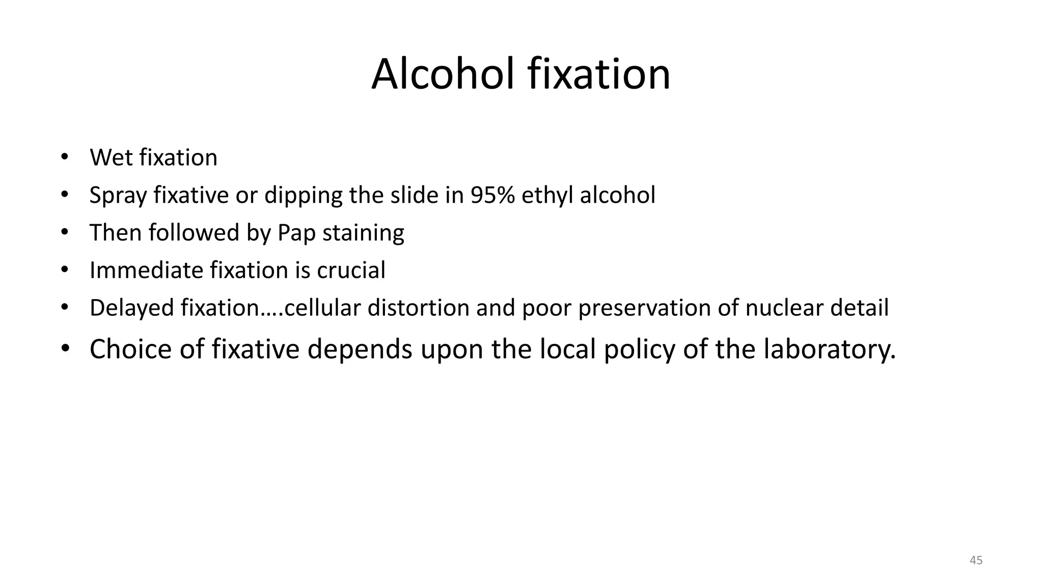 Alcohol fixation
• Wet fixation
• Spray fixative or dipping the slide in 95% ethyl alcohol
• Then followed by Pap staining
• Immediate fixation is crucial
• Delayed fixation….cellular distortion and poor preservation of nuclear detail
• Choice of fixative depends upon the local policy of the laboratory.
45
 