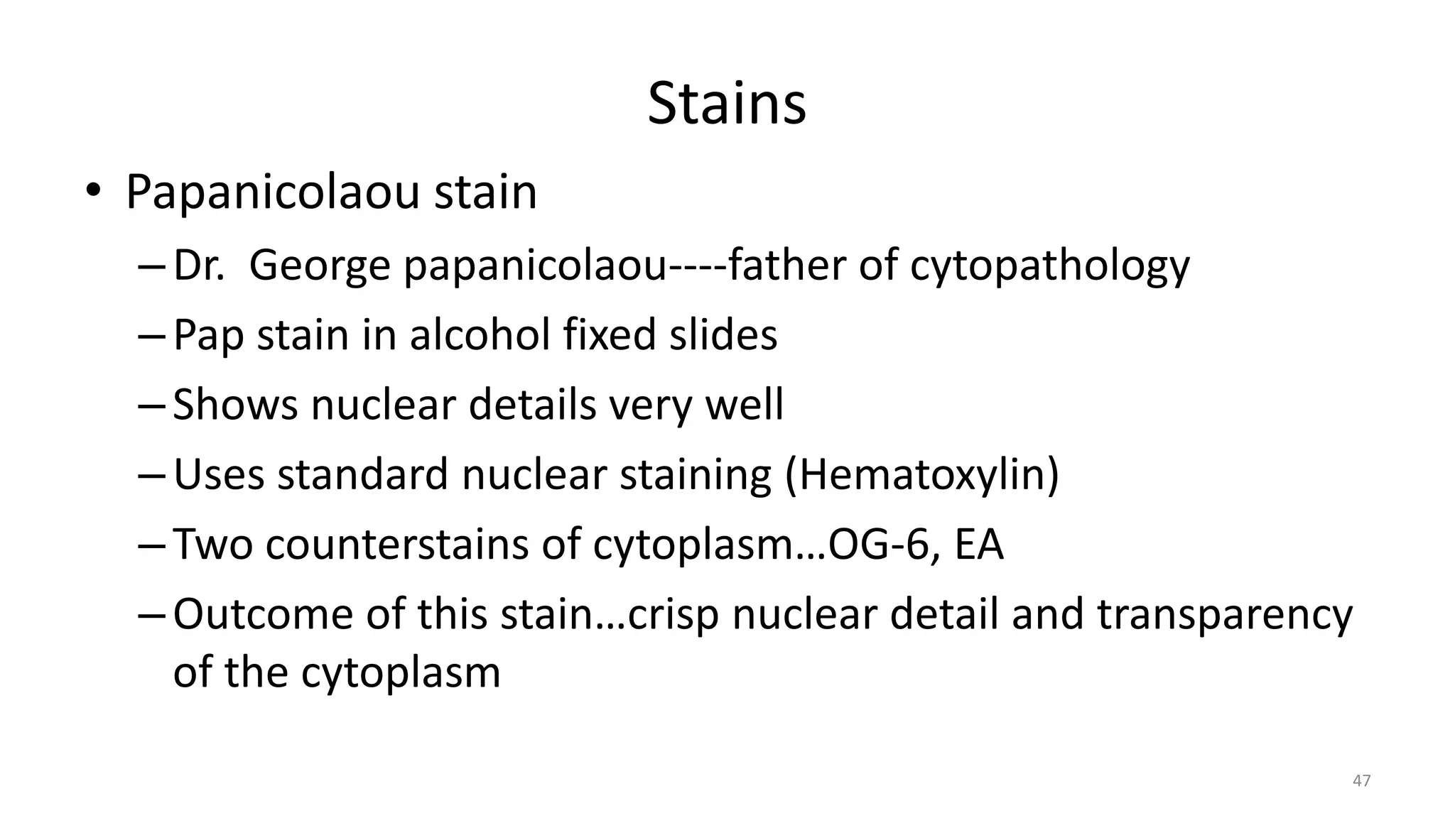 Stains
• Papanicolaou stain
–Dr. George papanicolaou----father of cytopathology
–Pap stain in alcohol fixed slides
–Shows nuclear details very well
–Uses standard nuclear staining (Hematoxylin)
–Two counterstains of cytoplasm…OG-6, EA
–Outcome of this stain…crisp nuclear detail and transparency
of the cytoplasm
47
 