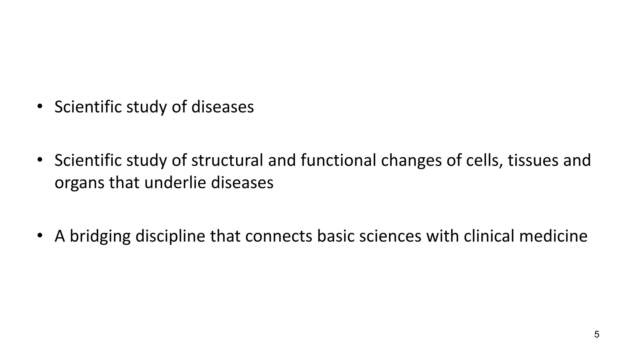 • Scientific study of diseases
• Scientific study of structural and functional changes of cells, tissues and
organs that underlie diseases
• A bridging discipline that connects basic sciences with clinical medicine
5
 