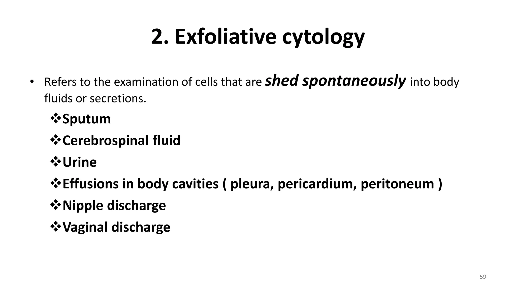 2. Exfoliative cytology
• Refers to the examination of cells that are shed spontaneously into body
fluids or secretions.
Sputum
Cerebrospinal fluid
Urine
Effusions in body cavities ( pleura, pericardium, peritoneum )
Nipple discharge
Vaginal discharge
59
 