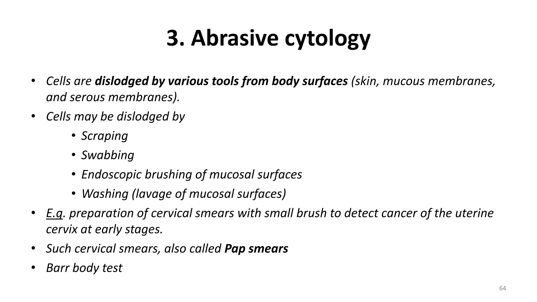 3. Abrasive cytology
• Cells are dislodged by various tools from body surfaces (skin, mucous membranes,
and serous membranes).
• Cells may be dislodged by
• Scraping
• Swabbing
• Endoscopic brushing of mucosal surfaces
• Washing (lavage of mucosal surfaces)
• E.g. preparation of cervical smears with small brush to detect cancer of the uterine
cervix at early stages.
• Such cervical smears, also called Pap smears
• Barr body test
64
 