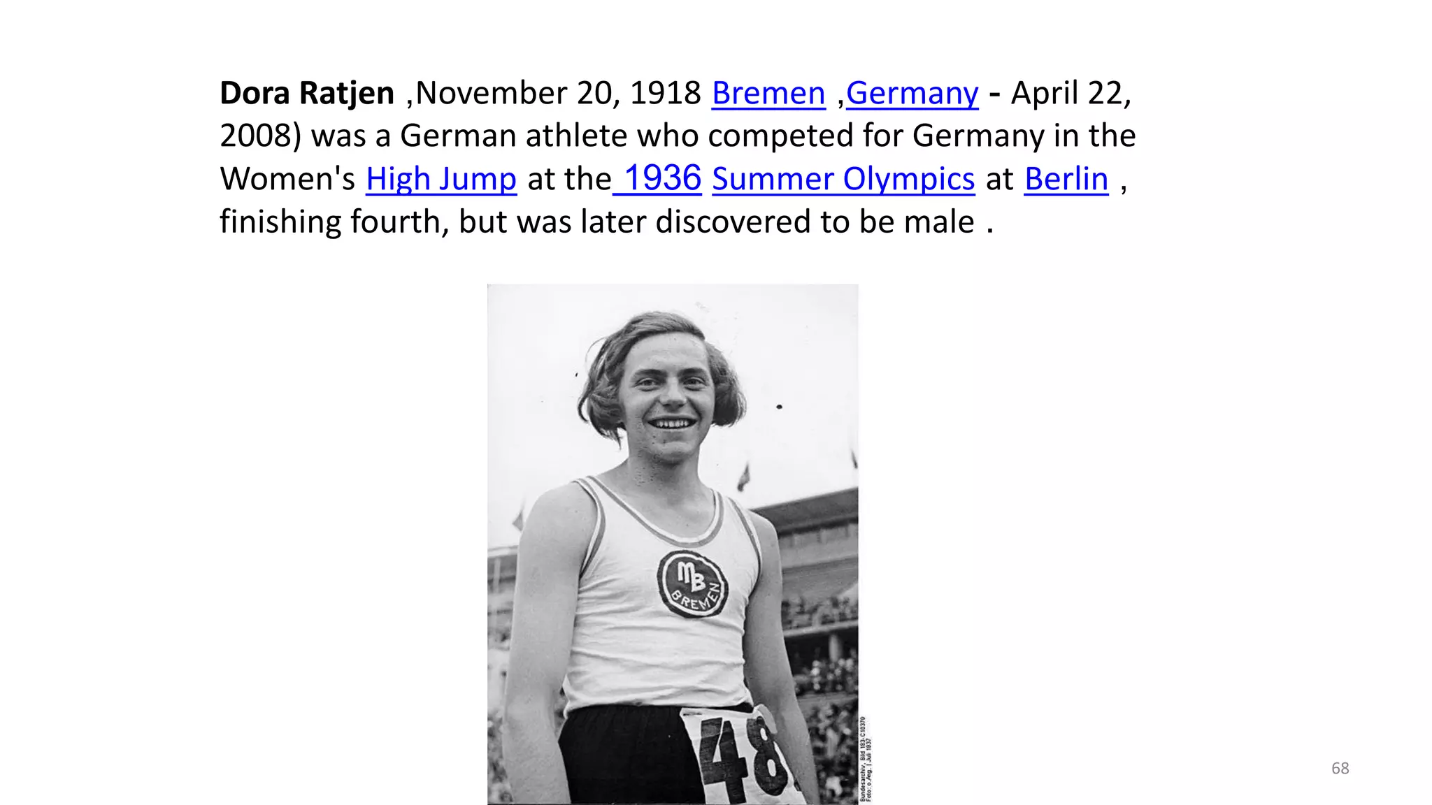 Dora Ratjen ,November 20, 1918 Bremen ,Germany - April 22,
2008) was a German athlete who competed for Germany in the
Women's High Jump at the 1936 Summer Olympics at Berlin ,
finishing fourth, but was later discovered to be male .
68
 