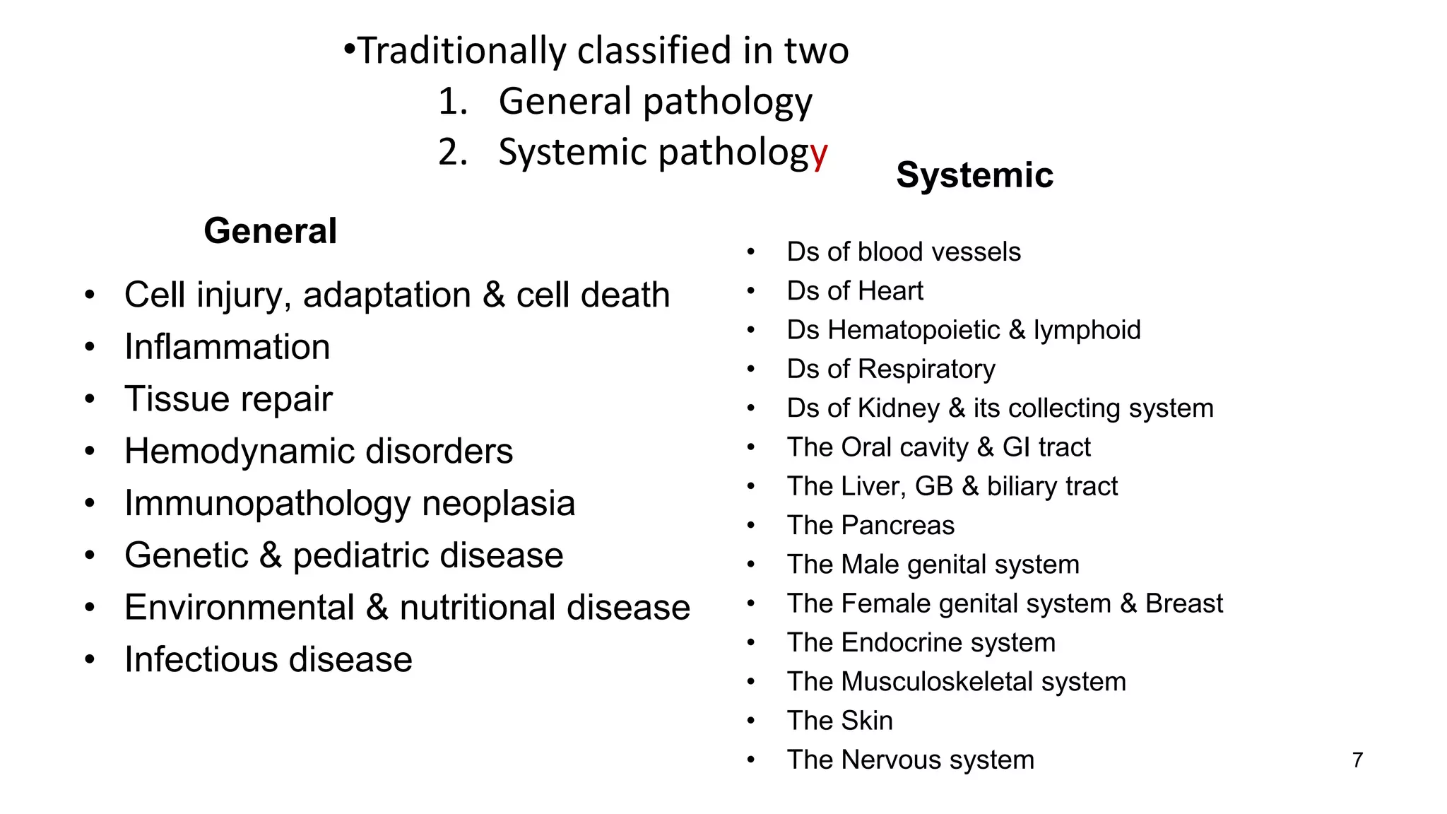 General
• Cell injury, adaptation & cell death
• Inflammation
• Tissue repair
• Hemodynamic disorders
• Immunopathology neoplasia
• Genetic & pediatric disease
• Environmental & nutritional disease
• Infectious disease
Systemic
• Ds of blood vessels
• Ds of Heart
• Ds Hematopoietic & lymphoid
• Ds of Respiratory
• Ds of Kidney & its collecting system
• The Oral cavity & GI tract
• The Liver, GB & biliary tract
• The Pancreas
• The Male genital system
• The Female genital system & Breast
• The Endocrine system
• The Musculoskeletal system
• The Skin
• The Nervous system
•Traditionally classified in two
1. General pathology
2. Systemic pathology
7
 