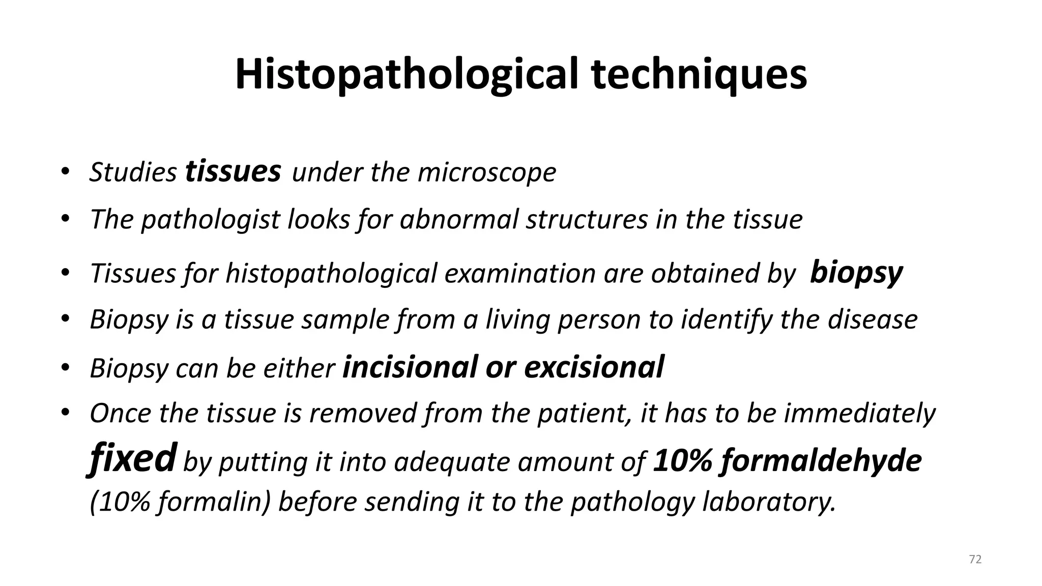 Histopathological techniques
• Studies tissues under the microscope
• The pathologist looks for abnormal structures in the tissue
• Tissues for histopathological examination are obtained by biopsy
• Biopsy is a tissue sample from a living person to identify the disease
• Biopsy can be either incisional or excisional
• Once the tissue is removed from the patient, it has to be immediately
fixedby putting it into adequate amount of 10% formaldehyde
(10% formalin) before sending it to the pathology laboratory.
72
 