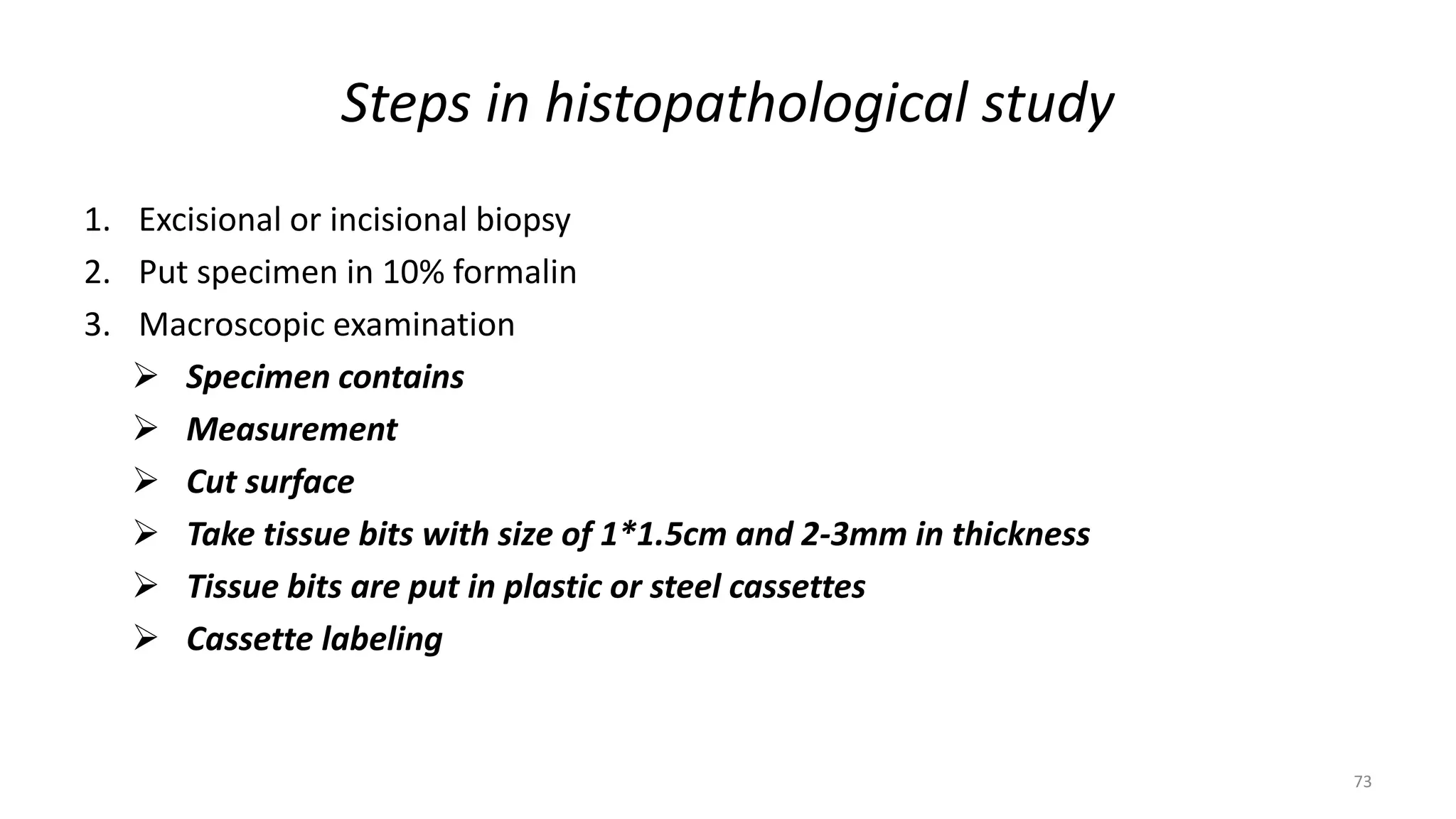 Steps in histopathological study
1. Excisional or incisional biopsy
2. Put specimen in 10% formalin
3. Macroscopic examination
 Specimen contains
 Measurement
 Cut surface
 Take tissue bits with size of 1*1.5cm and 2-3mm in thickness
 Tissue bits are put in plastic or steel cassettes
 Cassette labeling
73
 