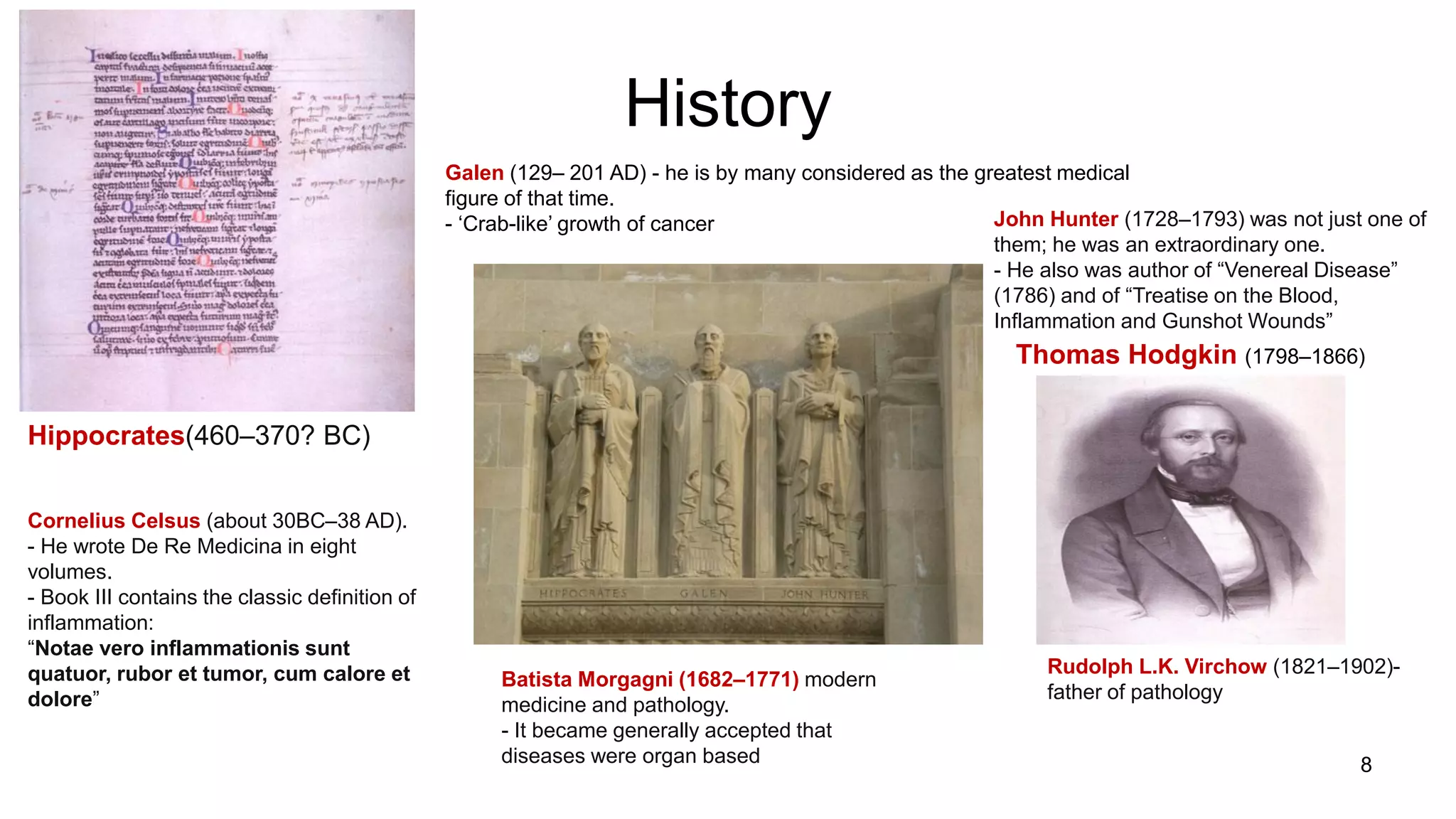 History
Hippocrates(460–370? BC)
Cornelius Celsus (about 30BC–38 AD).
- He wrote De Re Medicina in eight
volumes.
- Book III contains the classic definition of
inflammation:
“Notae vero inflammationis sunt
quatuor, rubor et tumor, cum calore et
dolore”
Galen (129– 201 AD) - he is by many considered as the greatest medical
figure of that time.
- „Crab-like‟ growth of cancer John Hunter (1728–1793) was not just one of
them; he was an extraordinary one.
- He also was author of “Venereal Disease”
(1786) and of “Treatise on the Blood,
Inflammation and Gunshot Wounds”
Batista Morgagni (1682–1771) modern
medicine and pathology.
- It became generally accepted that
diseases were organ based
Thomas Hodgkin (1798–1866)
Rudolph L.K. Virchow (1821–1902)-
father of pathology
8
 
