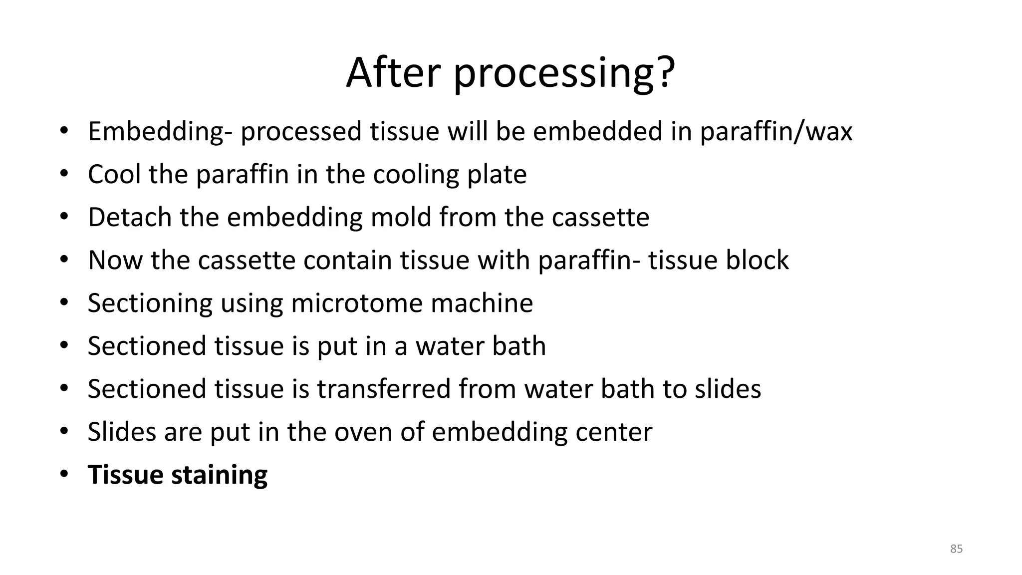 After processing?
• Embedding- processed tissue will be embedded in paraffin/wax
• Cool the paraffin in the cooling plate
• Detach the embedding mold from the cassette
• Now the cassette contain tissue with paraffin- tissue block
• Sectioning using microtome machine
• Sectioned tissue is put in a water bath
• Sectioned tissue is transferred from water bath to slides
• Slides are put in the oven of embedding center
• Tissue staining
85
 