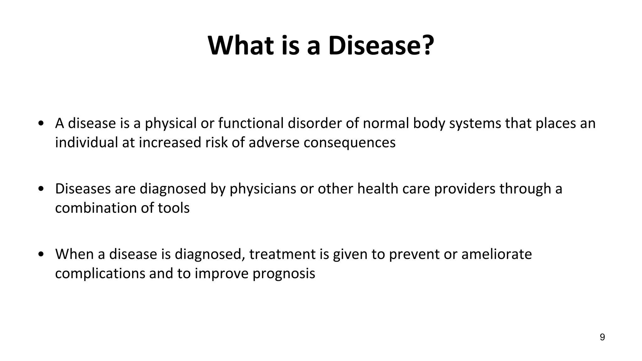 What is a Disease?
• A disease is a physical or functional disorder of normal body systems that places an
individual at increased risk of adverse consequences
• Diseases are diagnosed by physicians or other health care providers through a
combination of tools
• When a disease is diagnosed, treatment is given to prevent or ameliorate
complications and to improve prognosis
9
 