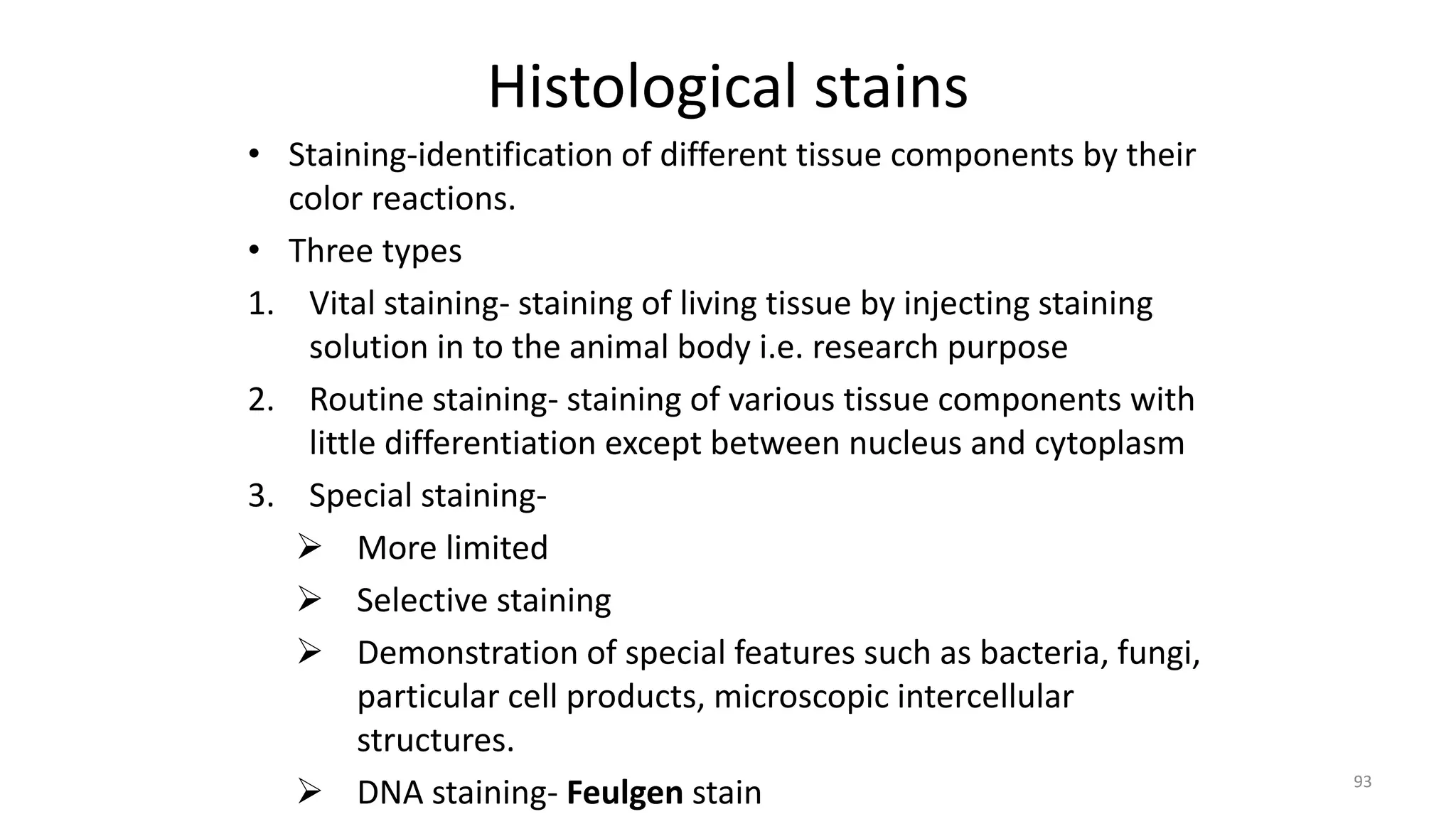 Histological stains
• Staining-identification of different tissue components by their
color reactions.
• Three types
1. Vital staining- staining of living tissue by injecting staining
solution in to the animal body i.e. research purpose
2. Routine staining- staining of various tissue components with
little differentiation except between nucleus and cytoplasm
3. Special staining-
 More limited
 Selective staining
 Demonstration of special features such as bacteria, fungi,
particular cell products, microscopic intercellular
structures.
 DNA staining- Feulgen stain 93
 