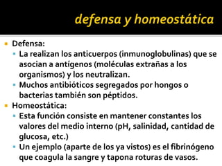  Defensa:
 La realizan los anticuerpos (inmunoglobulinas) que se
asocian a antígenos (moléculas extrañas a los
organismos) y los neutralizan.
 Muchos antibióticos segregados por hongos o
bacterias también son péptidos.
 Homeostática:
 Esta función consiste en mantener constantes los
valores del medio interno (pH, salinidad, cantidad de
glucosa, etc.)
 Un ejemplo (aparte de los ya vistos) es el fibrinógeno
que coagula la sangre y tapona roturas de vasos.
 