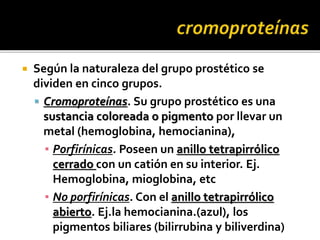  Según la naturaleza del grupo prostético se
dividen en cinco grupos.
 Cromoproteínas. Su grupo prostético es una
sustancia coloreada o pigmento por llevar un
metal (hemoglobina, hemocianina),
▪ Porfirínicas. Poseen un anillo tetrapirrólico
cerrado con un catión en su interior. Ej.
Hemoglobina, mioglobina, etc
▪ No porfirínicas. Con el anillo tetrapirrólico
abierto. Ej.la hemocianina.(azul), los
pigmentos biliares (bilirrubina y biliverdina)
 