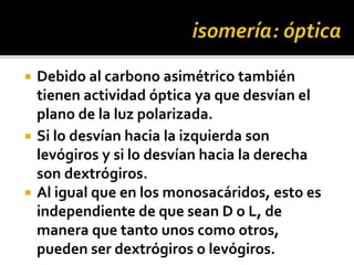  Debido al carbono asimétrico también
tienen actividad óptica ya que desvían el
plano de la luz polarizada.
 Si lo desvían hacia la izquierda son
levógiros y si lo desvían hacia la derecha
son dextrógiros.
 Al igual que en los monosacáridos, esto es
independiente de que sean D o L, de
manera que tanto unos como otros,
pueden ser dextrógiros o levógiros.
 