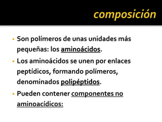 • Son polímeros de unas unidades más
pequeñas: los aminoácidos.
• Los aminoácidos se unen por enlaces
peptídicos, formando polímeros,
denominados polipéptidos.
• Pueden contener componentes no
aminoacídicos:
 