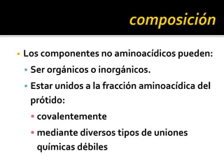 • Los componentes no aminoacídicos pueden:
• Ser orgánicos o inorgánicos.
• Estar unidos a la fracción aminoacídica del
prótido:
• covalentemente
• mediante diversos tipos de uniones
químicas débiles
 