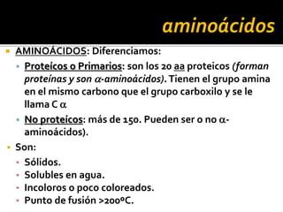  AMINOÁCIDOS: Diferenciamos:
▪ Proteícos o Primarios: son los 20 aa proteicos (forman
proteínas y son a-aminoácidos).Tienen el grupo amina
en el mismo carbono que el grupo carboxilo y se le
llama C a
▪ No proteícos: más de 150. Pueden ser o no a-
aminoácidos).
 Son:
▪ Sólidos.
▪ Solubles en agua.
▪ Incoloros o poco coloreados.
▪ Punto de fusión >200ºC.
aminoácidos
 