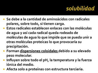  Se debe a la cantidad de aminoácidos con radicales
polares, sobre todo, si tienen carga.
 Estos radicales establecen enlaces con las moléculas
de agua y así cada radical queda rodeado de
moléculas de agua lo que impide que se pueda unir a
otras moléculas proteicas lo que provocaría su
precipitación.
 Forman dispersiones coloidales debido a su elevado
peso molecular.
 Influyen sobre todo el pH, la temperatura y la fuerza
iónica del medio.
 Afecta solo a proteínas con estructura terciaria.
 