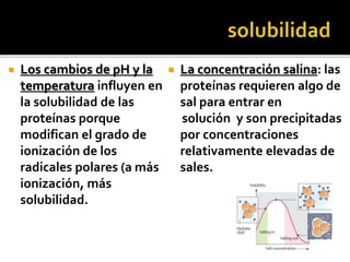  Los cambios de pH y la
temperatura influyen en
la solubilidad de las
proteínas porque
modifican el grado de
ionización de los
radicales polares (a más
ionización, más
solubilidad.
 La concentración salina: las
proteínas requieren algo de
sal para entrar en
solución y son precipitadas
por concentraciones
relativamente elevadas de
sales.
 