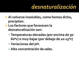  Al volverse insolubles, como hemos dicho,
precipitan.
 Los factores que favorecen la
desnaturalización son:
 Temperaturas elevadas (por encima de 50-
60ºc) o muy bajas (por debajo de 10-15ºc)
 Variaciones del pH.
 Alta concentración de sales.
 
