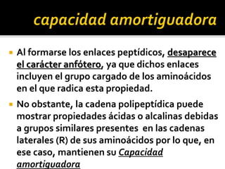  Al formarse los enlaces peptídicos, desaparece
el carácter anfótero, ya que dichos enlaces
incluyen el grupo cargado de los aminoácidos
en el que radica esta propiedad.
 No obstante, la cadena polipeptídica puede
mostrar propiedades ácidas o alcalinas debidas
a grupos similares presentes en las cadenas
laterales (R) de sus aminoácidos por lo que, en
ese caso, mantienen su Capacidad
amortiguadora
 