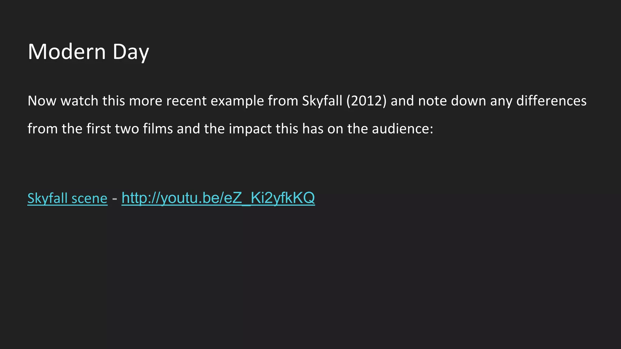Modern Day
Now watch this more recent example from Skyfall (2012) and note down any differences
from the first two films and the impact this has on the audience:
Skyfall scene - http://youtu.be/eZ_Ki2yfkKQ
 