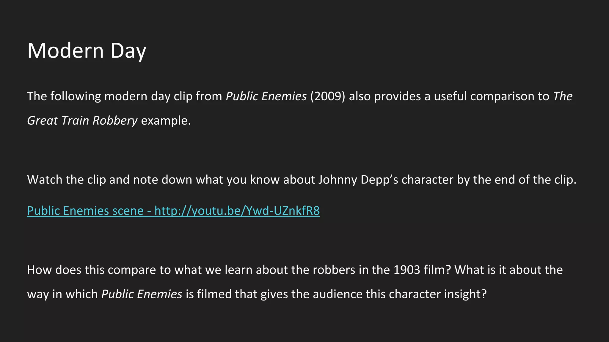 Modern Day
The following modern day clip from Public Enemies (2009) also provides a useful comparison to The
Great Train Robbery example.
Watch the clip and note down what you know about Johnny Depp’s character by the end of the clip.
Public Enemies scene - http://youtu.be/Ywd-UZnkfR8
How does this compare to what we learn about the robbers in the 1903 film? What is it about the
way in which Public Enemies is filmed that gives the audience this character insight?
 