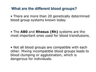 • There are more than 20 genetically determined
blood group systems known today
• The AB0 and Rhesus (Rh) systems are the
most important ones used for blood transfusions.
• Not all blood groups are compatible with each
other. Mixing incompatible blood groups leads to
blood clumping or agglutination, which is
dangerous for individuals.
What are the different blood groups?
 