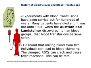 History of Blood Groups and Blood Transfusions
•Experiments with blood transfusions
have been carried out for hundreds of
years. Many patients have died and it was
not until 1901, when the Austrian Karl
Landsteiner discovered human blood
groups, that blood transfusions became
safer.
• He found that mixing blood from two
individuals can lead to blood clumping.
The clumped RBCs can crack and cause
toxic reactions. This can be fatal.
http://nobelprize.org/medicine/educational/landsteiner/readmore.html
 