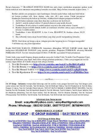 Berapa harganya..?? SILAHKAN HUBUNGI KAMI dan anda dapat melakukan pengujian apakan suatu
bahan makanan atau minuman mengandung formalin atau tidak. Harga belum termasuk ongkos kirim..!!
Berikut adalah cara pengujian cepat kandungan formalin pada bahan makanan baik bahan
uji berupa padatan (cth. ikan, daging, tahu, mie, dll.) atau cairan. Untuk pengujian
kandungan formalin pada bahan uji tertentu, silahkan ikuti tahapan pengujian berikut ini,
1. Ambil bahan makanan yang akan diuji dan cacah atau iris kecil-kecil.
2. Ambil 1 sendok makan (sekitar 10 gram) bahan uji yang sudah dicacah
3. Tambahkan 20 ml (sekitar 4 sendok makan) air panas dan aduk sekitar 1 menit.
4. Biarkan dingin terlebih dahulu.Ambil air rendaman tersebut (airnya saja) sebanyak 5
ml atau 1 sendok makan
5. Tambahkan 4 tetes REAGENT A dan 4 tetes REAGENT B, biarkan selama 10-20
menit.
6. Jika terbentuk warna ungu berarti bahan yang diuji positif mengandung formalin.
NOTE: Jika bahan uji berupa cairan, tahapan prosedur langsung ke no.5 dengan mengambil
5 ml bahan uji yang akan digunakan.
Begitu BANYAK BAHAYA FORMALIN, konsumen diharapkan MULAI SADAR untuk dapat ikut
mengawasi KEAMANAN PANGAN yang mereka gunakan. Pengujian FORMALIN sekarang bukanlah
PERKARA SULIT, Test kit formalin dijual CUMA 175 RUBU saja untuk 50 kali pemakaian.
Untuk Anda yang masih bingung dengan panduan yang ada, berikut Vidio Youtube Cara Pengujian Cepat
Formalin di Makanan yang dapat Anda lihat sebagai panduan praktisnya. Vidio cara penggunaan test kit
lainnya dapat dilihat di Youtube dengan link sebagai berikut,
1. Test Kit Formalin ==> https://www.youtube.com/watch?v=DwRbGzXp6E4
2. Test Kit Boraks ==> https://www.youtube.com/watch?v=lY9PlHbAov8
3. Test Kit Metanil Yellow ==> https://www.youtube.com/watch?v=gBglbY0ct4c
4. Test Kit Rgodamine B ==> https://www.youtube.com/watch?v=cPDOHbcvNow
------------------------oooOooo------------------------
CV. ET Group - Indonesia memproduksi beberapa test kit analisis mutu pangan bermerk Easy Test dengan jenis
varian antara lain Test Kit Formalin, Test Kit Boraks, Test Kit Methanil Yellow, Test Kit Rhodamine B, Test Kit Mutu
Pangan 4 Varian, Test Kit Formalin Paket Industri, TEST KIT MUTU PANGAN 4 VARIAN (PAKET INDUSTRI), Test Kit
Sianida, Test Kit Peroksida, Test Kit Hipoklorit (Kaporit), Test Kit Siklamat, Test Kit Sakarin, Test Kit Asam Salisilat, Test
Kit Alkalinitas (Alkalinity), Test Kit Asam Sorbat, Test Kit Benzoat, Test Kit Oksalat (Oxalate), Test Kit Tiosianat
(Thiocyanate), Test Kit Nitrit, Test Kit Iodat, Test Kit Oksalat, Test Kit Bromate dan macam-macam test kit lainnya
Informasi dan Pemesanan
Email : easy4test@yahoo.com / easy4test@gmail.com
Phone/ Whatsapp : 085310135381, 085779721597, 087889441075
WEBSITE RESMI CV. ET GROUP
TEST KIT SHOP | ET GROUP BUSINESS | EASY TEST KIT INFO
CV ET Group di Online Shop
Easy Test di TOKOPEDIA | Easy Test di BUKALAPAK | Sooper Shop di TOKOPEDIA | Sooper Shop di BUKALAPAK
ERduaBIZ di TOKOPEDIA | ERduaBIZ di BUKALAPAK | DIGIku di TOKOPEDIA | DIGIku di BUKALAPAK
DropTech di TOKOPEDIA | DropTech di BUKALAPAK | PITOE di TOKOPEDIA | PITOE di BUKALAPAK
RUTO in TOKOPEDIA | RUTO in BUKALAPAK | SiTOGOG di TOKOPEDIA | SiTOGOG di BUKALAPAK
Easy Test di KASKUS | Easy Test di JUALO | Easy Test di SHOPEE | Easy Test di OLX
Easy Test di CAROUSELL | Easy Test di Facebook
 