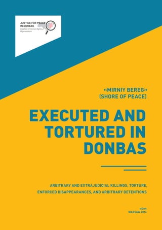 «MIRNIY BEREG»
(SHORE OF PEACE)
EXECUTED AND
TORTURED IN
DONBAS
HDIM
WARSAW 2016
ARBITRARY AND EXTRAJUDICIAL KILLINGS, TORTURE,
ENFORCED DISAPPEARANCES, AND ARBITRARY DETENTIONS
 