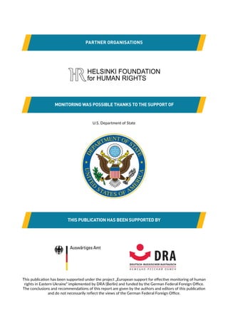 PARTNER ORGANISATIONS
MONITORING WAS POSSIBLE THANKS TO THE SUPPORT OF
THIS PUBLICATION HAS BEEN SUPPORTED BY
U.S. Department of State
This publication has been supported under the project „European support for effective monitoring of human
rights in Eastern Ukraine” implemented by DRA (Berlin) and funded by the German Federal Foreign Office.
The conclusions and recommendations of this report are given by the authors and editors of this publication
and do not necessarily reflect the views of the German Federal Foreign Office.
 